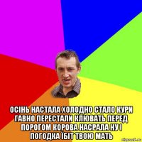  осінь настала холодно стало кури гавно перестали клювать перед порогом корова насрала ну і погодка їбіт твою мать