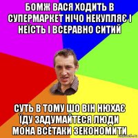 бомж вася ходить в супермаркет нічо некупляє і неїсть і всеравно ситий суть в тому шо він нюхає їду задумайтеся люди мона всетаки зекономити