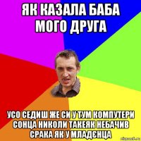 як казала баба мого друга усо седиш же си у тум компутери сонца николи такеяк небачив срака як у младєнца