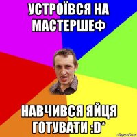 устроївся на мастершеф навчився яйця готувати :d*