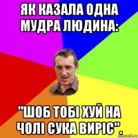 як казала одна мудра людина: "шоб тобі хуй на чолі сука виріс".