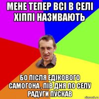 мене тепер всі в селі хіппі називають бо після едікового самогона , пів дня по селу радуги пускав