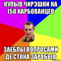 купыв чирэшни на 150 карбованцев заеблы вопросами де стока заробыв