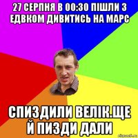 27 серпня в 00:30 пішли з едвком дивитись на марс спиздили велік.ще й пизди дали