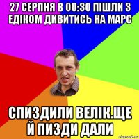 27 серпня в 00:30 пішли з едіком дивитись на марс спиздили велік.ще й пизди дали