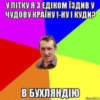 у літку я з едіком їздив у чудову країну !-ну і куди? в бухляндію