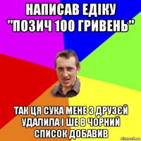 написав едіку "позич 100 гривень" так ця сука мене з друзєй удалила і ше в чорний список добавив