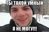 ты такой умный я не могу!!!