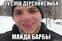 эу сука дерскийсиңби майда барбы