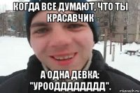 когда все думают, что ты красавчик а одна девка: "уроодддддддд".