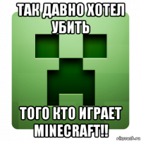 так давно хотел убить того кто играет minecraft!!