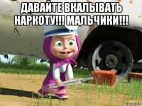 давайте вкалывать наркоту!!! мальчики!!! 