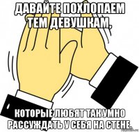 давайте похлопаем тем девушкам, которые любят так умно рассуждать у себя на стене.