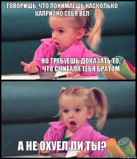 Говоришь, что понимаешь насколько капризно себя вел Но требуешь доказать то, что считала тебя братом  А не охуел ли ты?