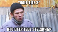 "half-life 3" кто втер тебе эту дичь?