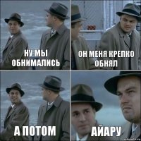 НУ мы обнимались он меня крепко обнял а потом Айару