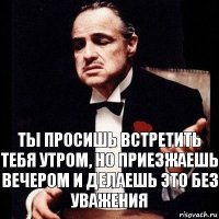 ты просишь встретить тебя утром, но приезжаешь вечером и делаешь это без уважения