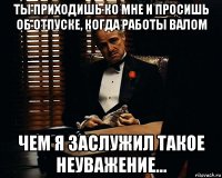 ты приходишь ко мне и просишь об отпуске, когда работы валом чем я заслужил такое неуважение...