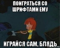 поиграться со шрифтами ему играйся сам, блядь