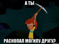 а ты раскопал могилу другу?