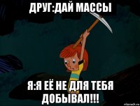 друг:дай массы я:я её не для тебя добывал!!!