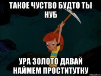 такое чуство будто ты нуб ура золото давай наймем проститутку