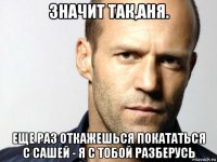 значит так,аня. еще раз откажешься покататься с сашей - я с тобой разберусь