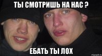 ты смотришь на нас ? ебать ты лох