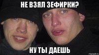 не взял зефирки? ну ты даешь