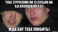 тобі 17?розуму на 12,сіськи на 9,а хлопців як у 5? мда бог тебе любить)