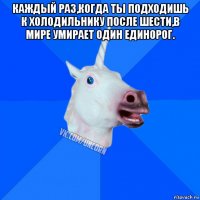 каждый раз,когда ты подходишь к холодильнику после шести,в мире умирает один единорог. 