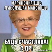 мариночка!ешь лук,слушай максюшу! будь счастлива! с др!