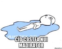  cîd costea nui madirator