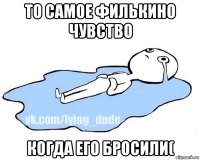 то самое филькино чувство когда его бросили(