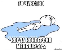 то чувство когда конверсия меньше 50%