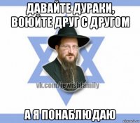 давайте дураки, воюйте друг с другом а я понаблюдаю