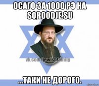 осаго за 1000 рэ на sqroodje.su ...таки не дорого.