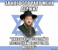 за кого это pard меня держит "никогда не оствляйте последний выстрел на молоте"