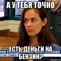 а у тебя точно есть деньги на бензин?