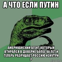 а что если путин американский агент который втирался в доверие более 40 лет и теперь разрушает россию изнутри ?