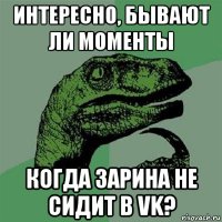 интересно, бывают ли моменты когда зарина не сидит в vk?