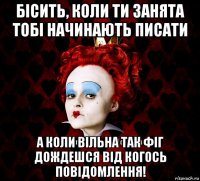 бісить, коли ти занята тобі начинають писати а коли вільна так фіг дождешся від когось повідомлення!