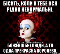 бісить, коли в тебе вся рідня ненормальні, божевільні люди, а ти одна прекрасна королева.