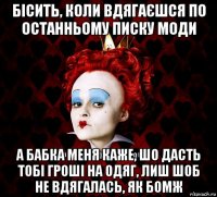 бісить, коли вдягаєшся по останньому писку моди а бабка меня каже, шо дасть тобі гроші на одяг, лиш шоб не вдягалась, як бомж