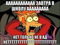 аааааааааааа завтра в школу ааааааааа нет только не в ад неттттттттттттттттттттттттт