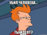 убил человека... ты идеот?