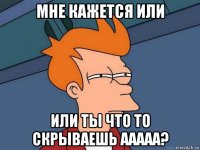 мне кажется или или ты что то скрываешь ааааа?