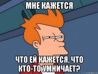 мне кажется что ей кажется, что кто-то умничает?