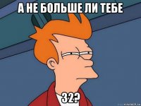 а не больше ли тебе 32?