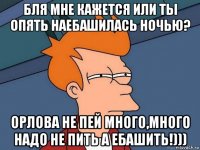 бля мне кажется или ты опять наебашилась ночью? орлова не пей много,много надо не пить а ебашить!)))